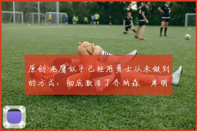 原创 老鹰似乎已经用勇士从未做到的方式，彻底激活了乔纳森・库明加