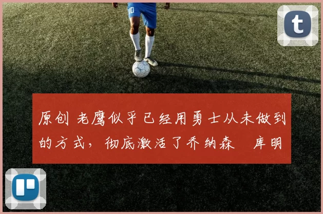 原创 老鹰似乎已经用勇士从未做到的方式,彻底激活了乔纳森・库明加