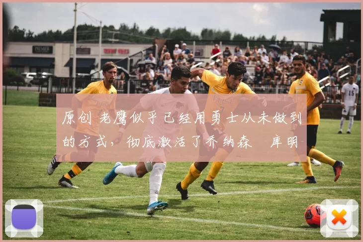 原创 老鹰似乎已经用勇士从未做到的方式,彻底激活了乔纳森・库明加