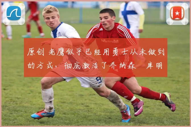 原创 老鹰似乎已经用勇士从未做到的方式,彻底激活了乔纳森・库明加