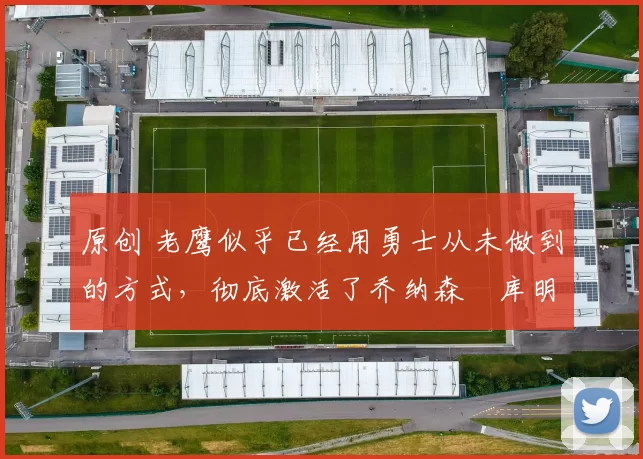 原创 老鹰似乎已经用勇士从未做到的方式，彻底激活了乔纳森・库明加