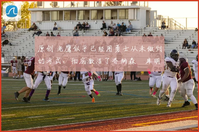 原创 老鹰似乎已经用勇士从未做到的方式,彻底激活了乔纳森・库明加