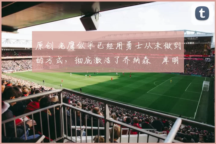 原创 老鹰似乎已经用勇士从未做到的方式,彻底激活了乔纳森・库明加