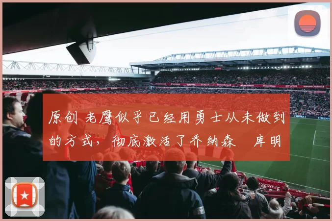 原创 老鹰似乎已经用勇士从未做到的方式,彻底激活了乔纳森・库明加