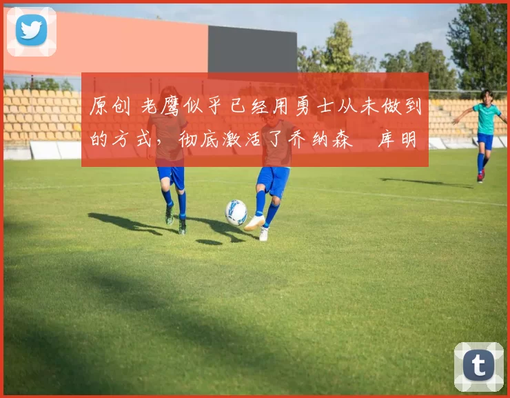 原创 老鹰似乎已经用勇士从未做到的方式,彻底激活了乔纳森・库明加