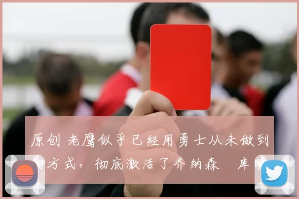 原创 老鹰似乎已经用勇士从未做到的方式，彻底激活了乔纳森・库明加