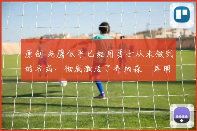 原创 老鹰似乎已经用勇士从未做到的方式，彻底激活了乔纳森・库明加