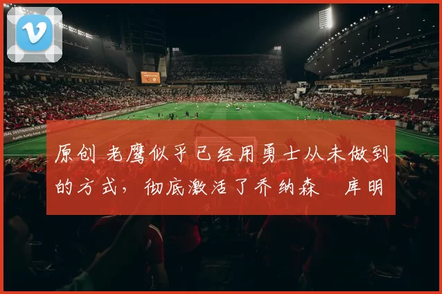 原创 老鹰似乎已经用勇士从未做到的方式,彻底激活了乔纳森・库明加