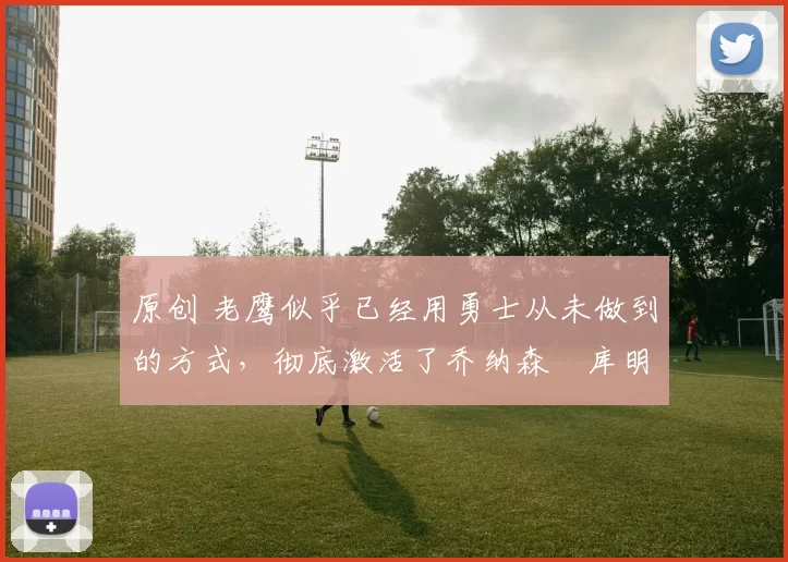 原创 老鹰似乎已经用勇士从未做到的方式，彻底激活了乔纳森・库明加