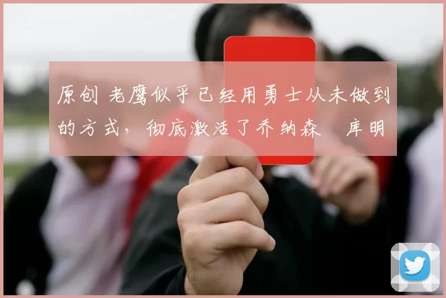 原创 老鹰似乎已经用勇士从未做到的方式，彻底激活了乔纳森・库明加