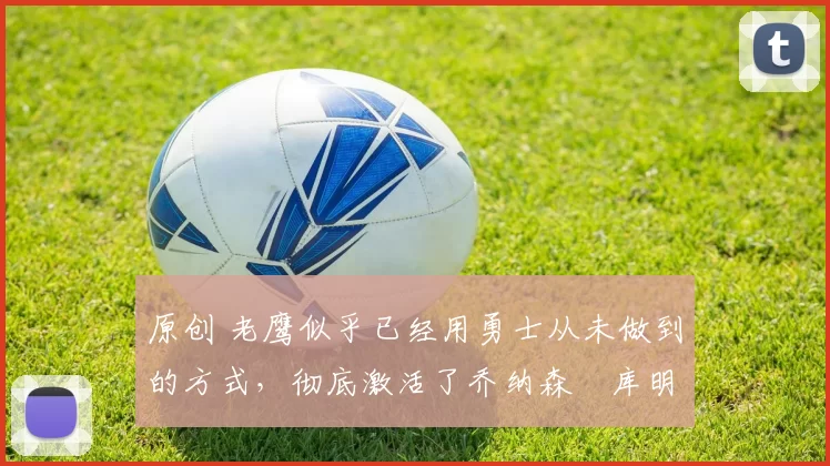 原创 老鹰似乎已经用勇士从未做到的方式，彻底激活了乔纳森・库明加