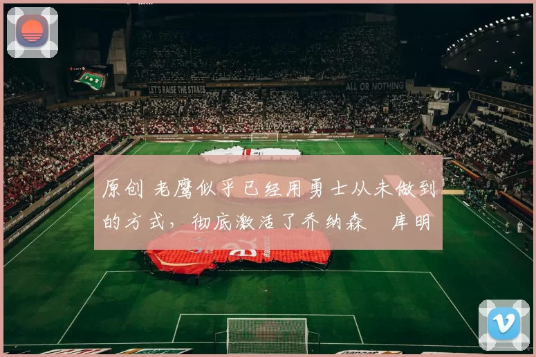 原创 老鹰似乎已经用勇士从未做到的方式，彻底激活了乔纳森・库明加