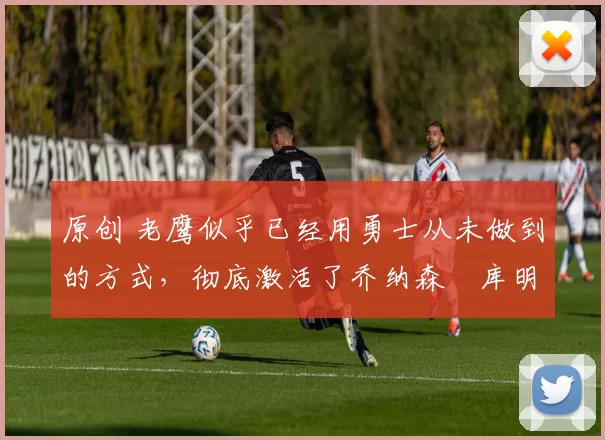 原创 老鹰似乎已经用勇士从未做到的方式，彻底激活了乔纳森・库明加