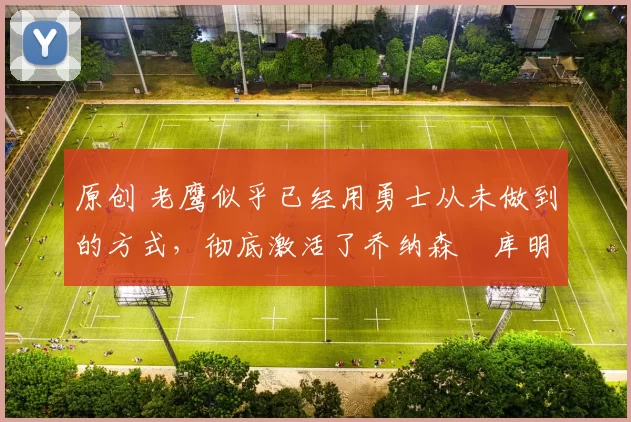 原创 老鹰似乎已经用勇士从未做到的方式，彻底激活了乔纳森・库明加