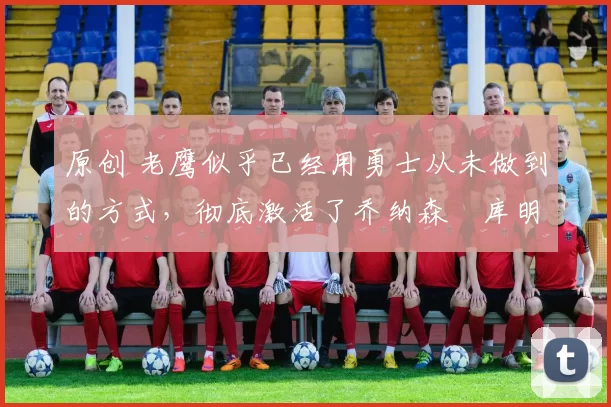 原创 老鹰似乎已经用勇士从未做到的方式,彻底激活了乔纳森・库明加