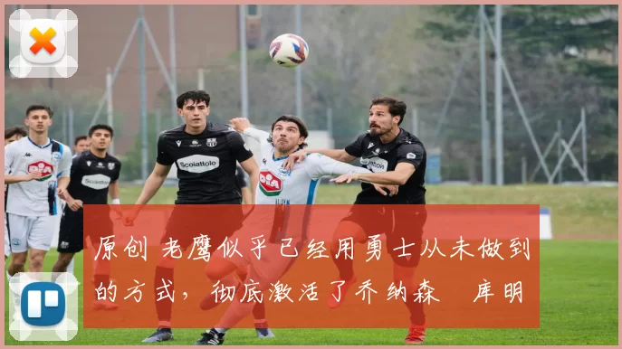 原创 老鹰似乎已经用勇士从未做到的方式，彻底激活了乔纳森・库明加