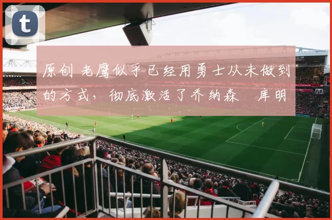 原创 老鹰似乎已经用勇士从未做到的方式，彻底激活了乔纳森・库明加