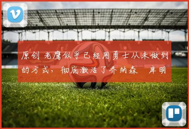 原创 老鹰似乎已经用勇士从未做到的方式,彻底激活了乔纳森・库明加