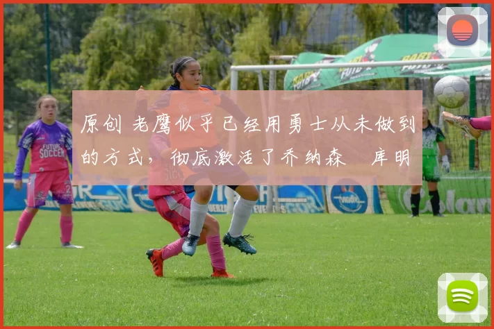 原创 老鹰似乎已经用勇士从未做到的方式，彻底激活了乔纳森・库明加