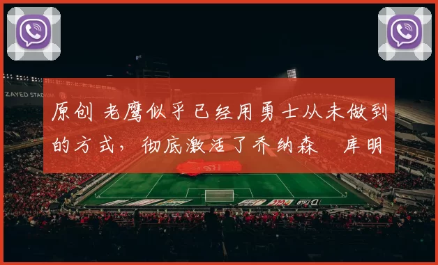 原创 老鹰似乎已经用勇士从未做到的方式,彻底激活了乔纳森・库明加