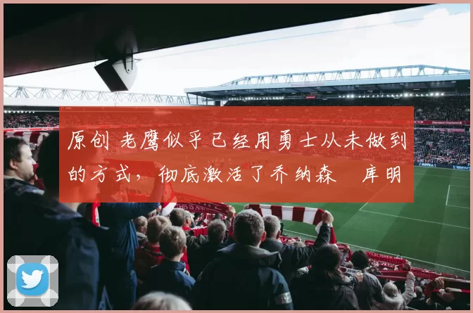 原创 老鹰似乎已经用勇士从未做到的方式，彻底激活了乔纳森・库明加