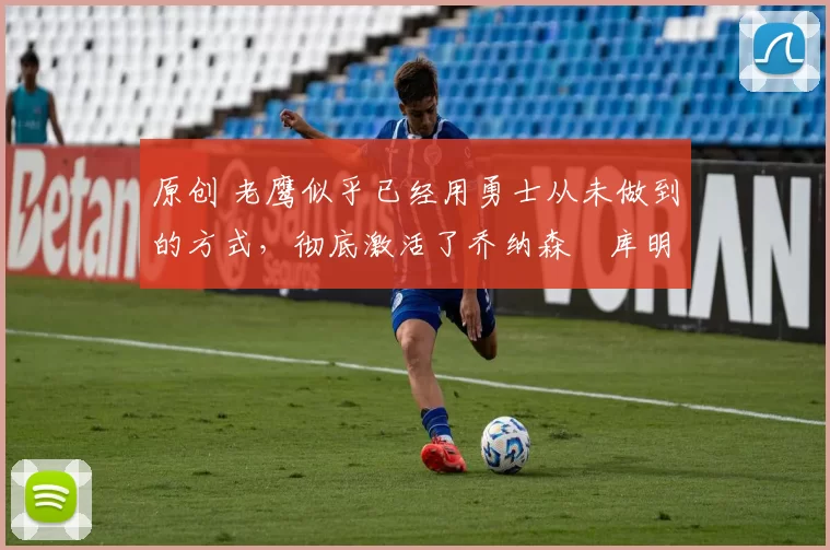 原创 老鹰似乎已经用勇士从未做到的方式,彻底激活了乔纳森・库明加