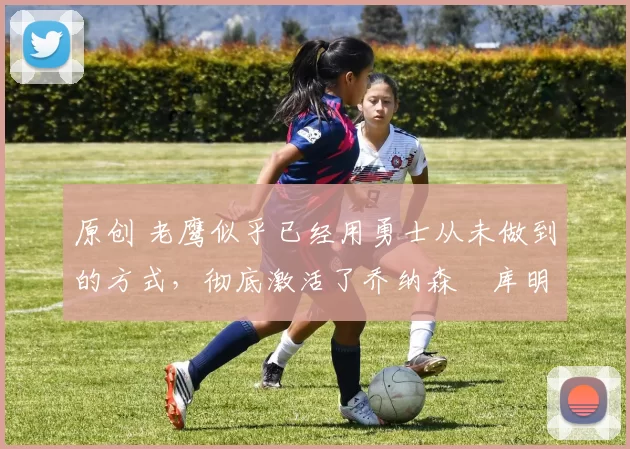 原创 老鹰似乎已经用勇士从未做到的方式,彻底激活了乔纳森・库明加