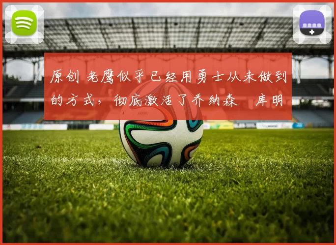 原创 老鹰似乎已经用勇士从未做到的方式，彻底激活了乔纳森・库明加