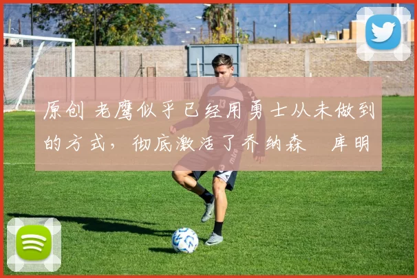 原创 老鹰似乎已经用勇士从未做到的方式,彻底激活了乔纳森・库明加