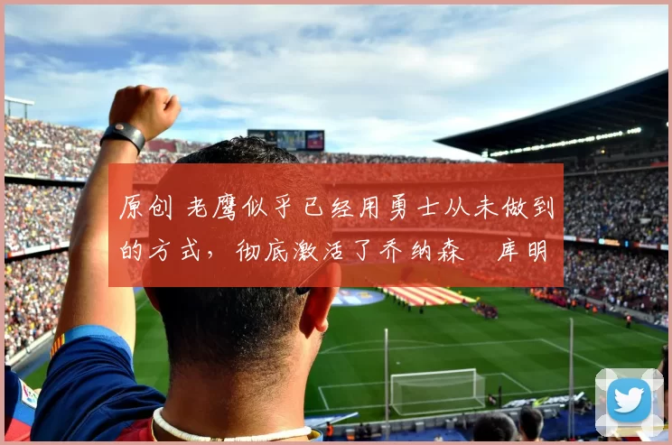 原创 老鹰似乎已经用勇士从未做到的方式，彻底激活了乔纳森・库明加