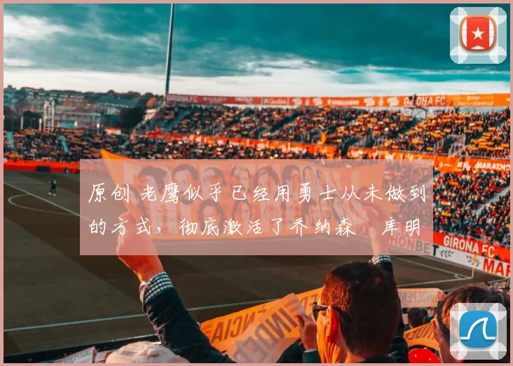 原创 老鹰似乎已经用勇士从未做到的方式,彻底激活了乔纳森・库明加