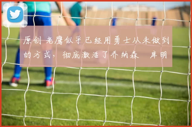 原创 老鹰似乎已经用勇士从未做到的方式，彻底激活了乔纳森・库明加