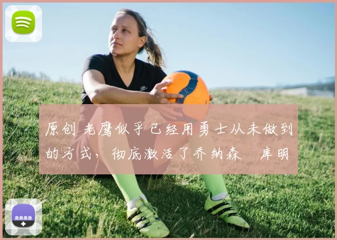 原创 老鹰似乎已经用勇士从未做到的方式,彻底激活了乔纳森・库明加