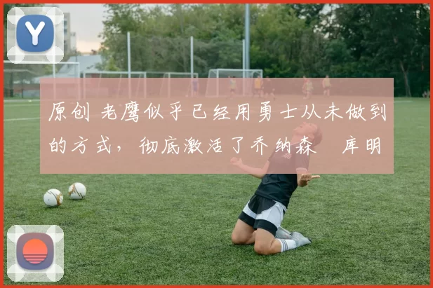 原创 老鹰似乎已经用勇士从未做到的方式,彻底激活了乔纳森・库明加