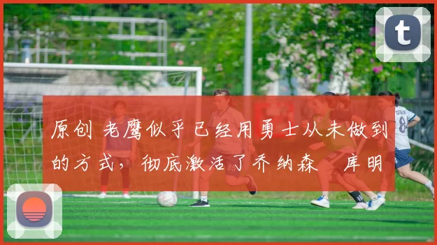 原创 老鹰似乎已经用勇士从未做到的方式，彻底激活了乔纳森・库明加