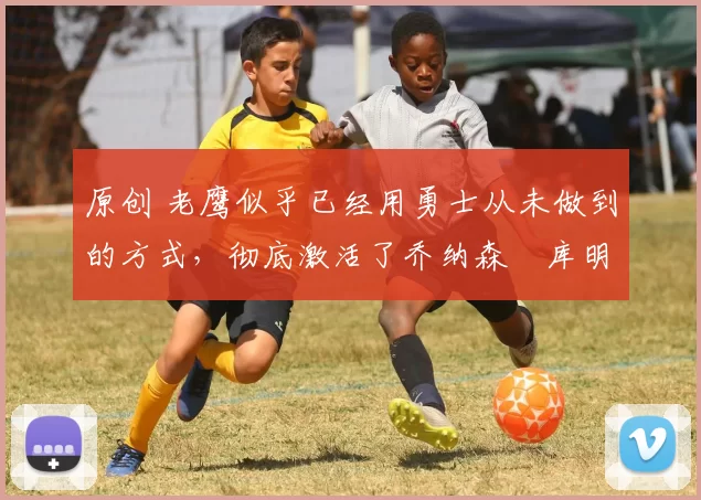 原创 老鹰似乎已经用勇士从未做到的方式，彻底激活了乔纳森・库明加