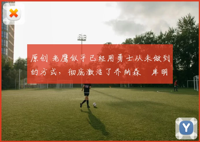 原创 老鹰似乎已经用勇士从未做到的方式，彻底激活了乔纳森・库明加