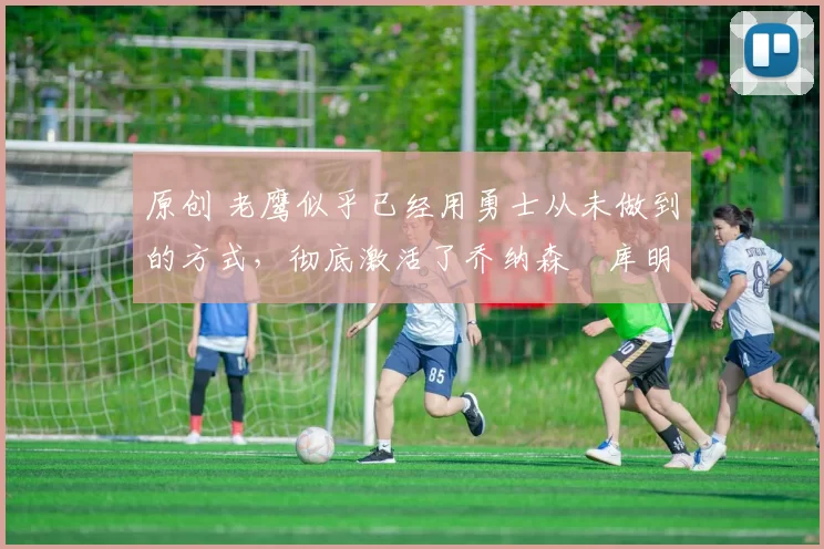 原创 老鹰似乎已经用勇士从未做到的方式，彻底激活了乔纳森・库明加