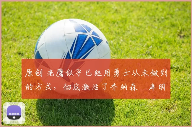 原创 老鹰似乎已经用勇士从未做到的方式,彻底激活了乔纳森・库明加