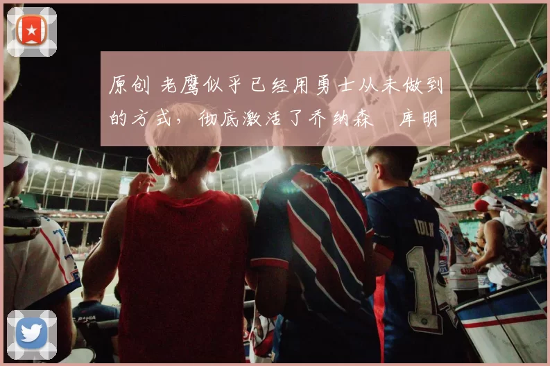 原创 老鹰似乎已经用勇士从未做到的方式,彻底激活了乔纳森・库明加