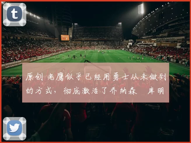 原创 老鹰似乎已经用勇士从未做到的方式，彻底激活了乔纳森・库明加