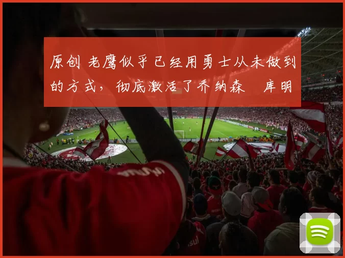 原创 老鹰似乎已经用勇士从未做到的方式，彻底激活了乔纳森・库明加