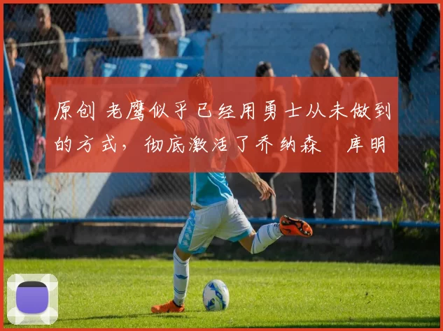 原创 老鹰似乎已经用勇士从未做到的方式,彻底激活了乔纳森・库明加