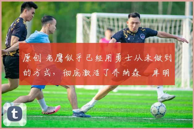 原创 老鹰似乎已经用勇士从未做到的方式,彻底激活了乔纳森・库明加