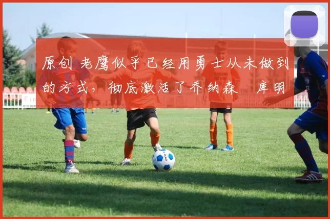 原创 老鹰似乎已经用勇士从未做到的方式，彻底激活了乔纳森・库明加