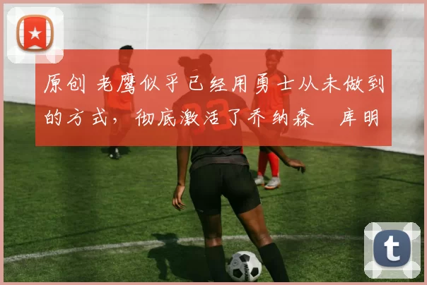 原创 老鹰似乎已经用勇士从未做到的方式，彻底激活了乔纳森・库明加