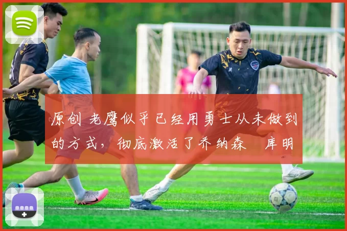 原创 老鹰似乎已经用勇士从未做到的方式，彻底激活了乔纳森・库明加