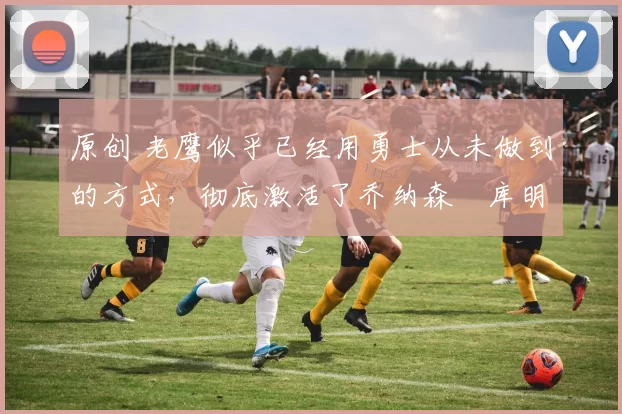 原创 老鹰似乎已经用勇士从未做到的方式,彻底激活了乔纳森・库明加