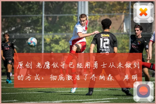 原创 老鹰似乎已经用勇士从未做到的方式,彻底激活了乔纳森・库明加