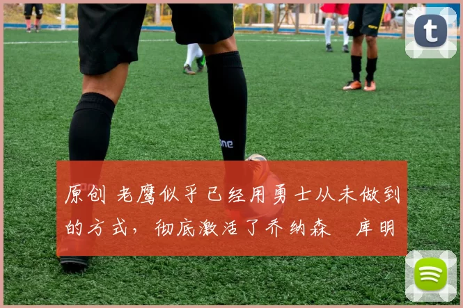 原创 老鹰似乎已经用勇士从未做到的方式,彻底激活了乔纳森・库明加